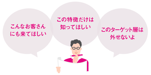 こんなお客さんにも来てほしい。この特徴だけは知ってほしい。このターゲット層は外せないよ